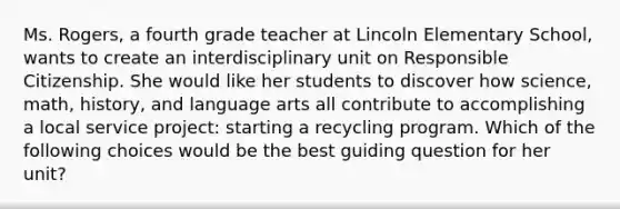 Ms. Rogers, a fourth grade teacher at Lincoln Elementary School, wants to create an interdisciplinary unit on Responsible Citizenship. She would like her students to discover how science, math, history, and language arts all contribute to accomplishing a local service project: starting a recycling program. Which of the following choices would be the best guiding question for her unit?