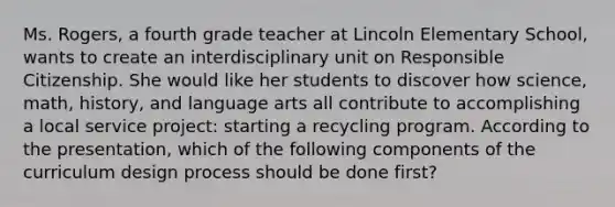 Ms. Rogers, a fourth grade teacher at Lincoln Elementary School, wants to create an interdisciplinary unit on Responsible Citizenship. She would like her students to discover how science, math, history, and language arts all contribute to accomplishing a local service project: starting a recycling program. According to the presentation, which of the following components of the curriculum design process should be done first?