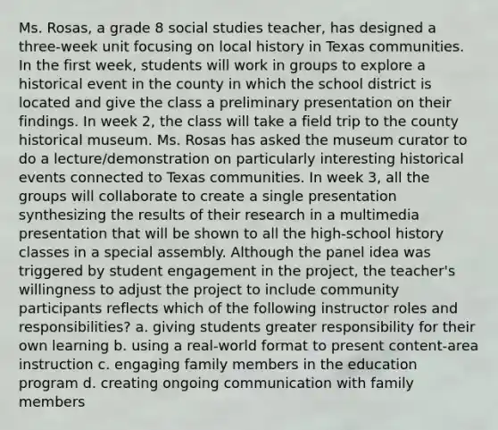 Ms. Rosas, a grade 8 social studies teacher, has designed a three-week unit focusing on local history in Texas communities. In the first week, students will work in groups to explore a historical event in the county in which the school district is located and give the class a preliminary presentation on their findings. In week 2, the class will take a field trip to the county historical museum. Ms. Rosas has asked the museum curator to do a lecture/demonstration on particularly interesting historical events connected to Texas communities. In week 3, all the groups will collaborate to create a single presentation synthesizing the results of their research in a multimedia presentation that will be shown to all the high-school history classes in a special assembly. Although the panel idea was triggered by student engagement in the project, the teacher's willingness to adjust the project to include community participants reflects which of the following instructor roles and responsibilities? a. giving students greater responsibility for their own learning b. using a real-world format to present content-area instruction c. engaging family members in the education program d. creating ongoing communication with family members