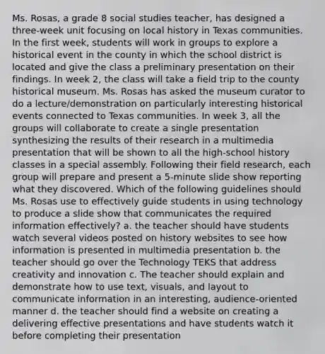 Ms. Rosas, a grade 8 social studies teacher, has designed a three-week unit focusing on local history in Texas communities. In the first week, students will work in groups to explore a historical event in the county in which the school district is located and give the class a preliminary presentation on their findings. In week 2, the class will take a field trip to the county historical museum. Ms. Rosas has asked the museum curator to do a lecture/demonstration on particularly interesting historical events connected to Texas communities. In week 3, all the groups will collaborate to create a single presentation synthesizing the results of their research in a multimedia presentation that will be shown to all the high-school history classes in a special assembly. Following their field research, each group will prepare and present a 5-minute slide show reporting what they discovered. Which of the following guidelines should Ms. Rosas use to effectively guide students in using technology to produce a slide show that communicates the required information effectively? a. the teacher should have students watch several videos posted on history websites to see how information is presented in multimedia presentation b. the teacher should go over the Technology TEKS that address creativity and innovation c. The teacher should explain and demonstrate how to use text, visuals, and layout to communicate information in an interesting, audience-oriented manner d. the teacher should find a website on creating a delivering effective presentations and have students watch it before completing their presentation