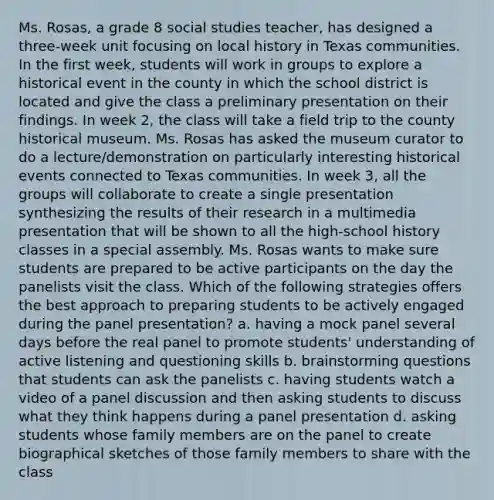 Ms. Rosas, a grade 8 social studies teacher, has designed a three-week unit focusing on local history in Texas communities. In the first week, students will work in groups to explore a historical event in the county in which the school district is located and give the class a preliminary presentation on their findings. In week 2, the class will take a field trip to the county historical museum. Ms. Rosas has asked the museum curator to do a lecture/demonstration on particularly interesting historical events connected to Texas communities. In week 3, all the groups will collaborate to create a single presentation synthesizing the results of their research in a multimedia presentation that will be shown to all the high-school history classes in a special assembly. Ms. Rosas wants to make sure students are prepared to be active participants on the day the panelists visit the class. Which of the following strategies offers the best approach to preparing students to be actively engaged during the panel presentation? a. having a mock panel several days before the real panel to promote students' understanding of active listening and questioning skills b. brainstorming questions that students can ask the panelists c. having students watch a video of a panel discussion and then asking students to discuss what they think happens during a panel presentation d. asking students whose family members are on the panel to create biographical sketches of those family members to share with the class