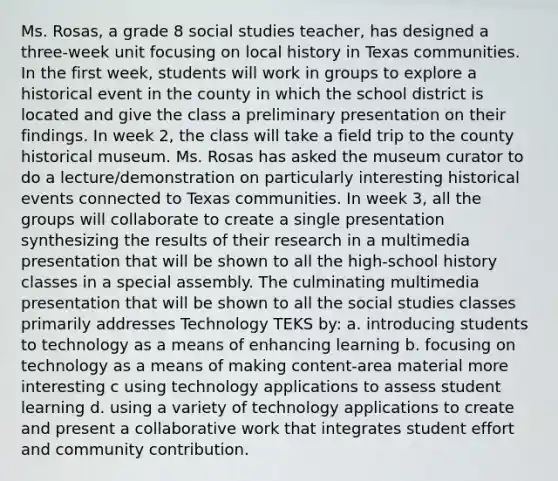 Ms. Rosas, a grade 8 social studies teacher, has designed a three-week unit focusing on local history in Texas communities. In the first week, students will work in groups to explore a historical event in the county in which the school district is located and give the class a preliminary presentation on their findings. In week 2, the class will take a field trip to the county historical museum. Ms. Rosas has asked the museum curator to do a lecture/demonstration on particularly interesting historical events connected to Texas communities. In week 3, all the groups will collaborate to create a single presentation synthesizing the results of their research in a multimedia presentation that will be shown to all the high-school history classes in a special assembly. The culminating multimedia presentation that will be shown to all the social studies classes primarily addresses Technology TEKS by: a. introducing students to technology as a means of enhancing learning b. focusing on technology as a means of making content-area material more interesting c using technology applications to assess student learning d. using a variety of technology applications to create and present a collaborative work that integrates student effort and community contribution.