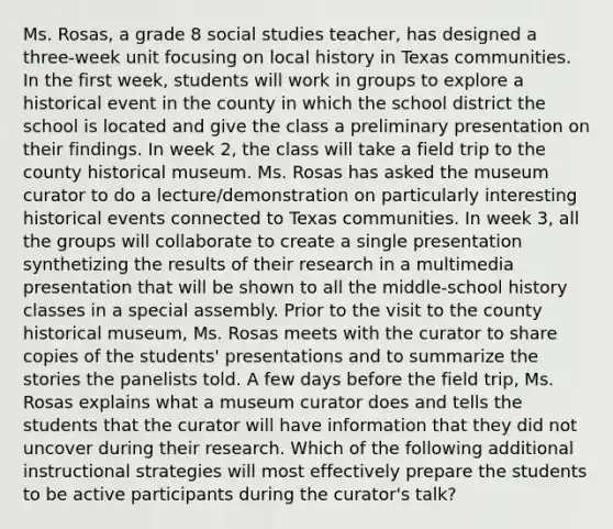 Ms. Rosas, a grade 8 social studies teacher, has designed a three-week unit focusing on local history in Texas communities. In the first week, students will work in groups to explore a historical event in the county in which the school district the school is located and give the class a preliminary presentation on their findings. In week 2, the class will take a field trip to the county historical museum. Ms. Rosas has asked the museum curator to do a lecture/demonstration on particularly interesting historical events connected to Texas communities. In week 3, all the groups will collaborate to create a single presentation synthetizing the results of their research in a multimedia presentation that will be shown to all the middle-school history classes in a special assembly. Prior to the visit to the county historical museum, Ms. Rosas meets with the curator to share copies of the students' presentations and to summarize the stories the panelists told. A few days before the field trip, Ms. Rosas explains what a museum curator does and tells the students that the curator will have information that they did not uncover during their research. Which of the following additional instructional strategies will most effectively prepare the students to be active participants during the curator's talk?