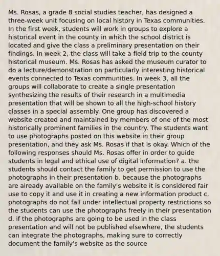 Ms. Rosas, a grade 8 social studies teacher, has designed a three-week unit focusing on local history in Texas communities. In the first week, students will work in groups to explore a historical event in the county in which the school district is located and give the class a preliminary presentation on their findings. In week 2, the class will take a field trip to the county historical museum. Ms. Rosas has asked the museum curator to do a lecture/demonstration on particularly interesting historical events connected to Texas communities. In week 3, all the groups will collaborate to create a single presentation synthesizing the results of their research in a multimedia presentation that will be shown to all the high-school history classes in a special assembly. One group has discovered a website created and maintained by members of one of the most historically prominent families in the country. The students want to use photographs posted on this website in their group presentation, and they ask Ms. Rosas if that is okay. Which of the following responses should Ms. Rosas offer in order to guide students in legal and ethical use of digital information? a. the students should contact the family to get permission to use the photographs in their presentation b. because the photographs are already available on the family's website it is considered fair use to copy it and use it in creating a new information product c. photographs do not fall under <a href='https://www.questionai.com/knowledge/kNDpo9Jp51-intellectual-property' class='anchor-knowledge'>intellectual property</a> restrictions so the students can use the photographs freely in their presentation d. if the photographs are going to be used in the class presentation and will not be published elsewhere, the students can integrate the photographs, making sure to correctly document the family's website as the source