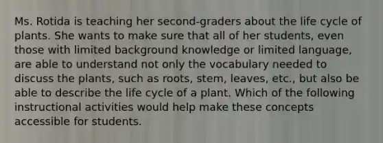 Ms. Rotida is teaching her second-graders about the life cycle of plants. She wants to make sure that all of her students, even those with limited background knowledge or limited language, are able to understand not only the vocabulary needed to discuss the plants, such as roots, stem, leaves, etc., but also be able to describe the life cycle of a plant. Which of the following instructional activities would help make these concepts accessible for students.