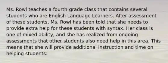 Ms. Rowl teaches a fourth-grade class that contains several students who are English Language Learners. After assessment of these students, Ms. Rowl has been told that she needs to provide extra help for these students with syntax. Her class is one of mixed ability, and she has realized from ongoing assessments that other students also need help in this area. This means that she will provide additional instruction and time on helping students: