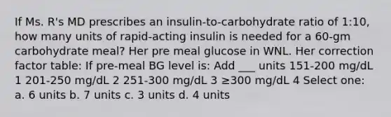 If Ms. R's MD prescribes an insulin-to-carbohydrate ratio of 1:10, how many units of rapid-acting insulin is needed for a 60-gm carbohydrate meal? Her pre meal glucose in WNL. Her correction factor table: If pre-meal BG level is: Add ___ units 151-200 mg/dL 1 201-250 mg/dL 2 251-300 mg/dL 3 ≥300 mg/dL 4 Select one: a. 6 units b. 7 units c. 3 units d. 4 units