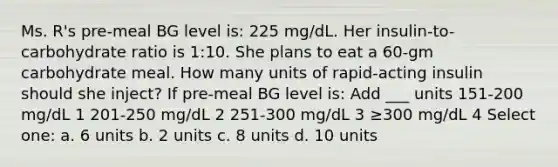 Ms. R's pre-meal BG level is: 225 mg/dL. Her insulin-to-carbohydrate ratio is 1:10. She plans to eat a 60-gm carbohydrate meal. How many units of rapid-acting insulin should she inject? If pre-meal BG level is: Add ___ units 151-200 mg/dL 1 201-250 mg/dL 2 251-300 mg/dL 3 ≥300 mg/dL 4 Select one: a. 6 units b. 2 units c. 8 units d. 10 units