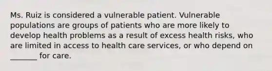 Ms. Ruiz is considered a vulnerable patient. Vulnerable populations are groups of patients who are more likely to develop health problems as a result of excess health risks, who are limited in access to health care services, or who depend on _______ for care.