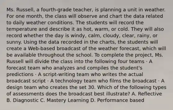 Ms. Russell, a fourth-grade teacher, is planning a unit in weather. For one month, the class will observe and chart the data related to daily weather conditions. The students will record the temperature and describe it as hot, warm, or cold. They will also record whether the day is windy, calm, cloudy, clear, rainy, or sunny. Using the data recorded in the charts, the students will create a Web-based broadcast of the weather forecast, which will be available throughout the school. To complete the project, Ms. Russell will divide the class into the following four teams · A forecast team who analyzes and compiles the student's predictions · A script-writing team who writes the actual broadcast script · A technology team who films the broadcast · A design team who creates the set 30. Which of the following types of assessments does the broadcast best illustrate? A. Reflective B. Diagnostic C. Mastery Learning D. Performance based