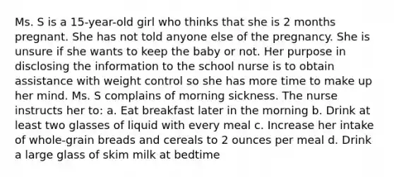 Ms. S is a 15-year-old girl who thinks that she is 2 months pregnant. She has not told anyone else of the pregnancy. She is unsure if she wants to keep the baby or not. Her purpose in disclosing the information to the school nurse is to obtain assistance with weight control so she has more time to make up her mind. Ms. S complains of morning sickness. The nurse instructs her to: a. Eat breakfast later in the morning b. Drink at least two glasses of liquid with every meal c. Increase her intake of whole-grain breads and cereals to 2 ounces per meal d. Drink a large glass of skim milk at bedtime