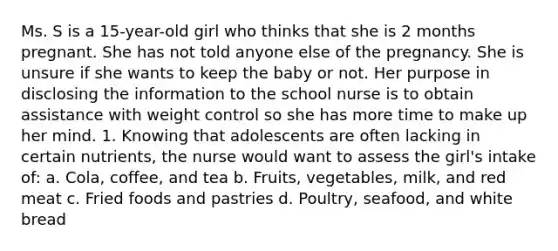 Ms. S is a 15-year-old girl who thinks that she is 2 months pregnant. She has not told anyone else of the pregnancy. She is unsure if she wants to keep the baby or not. Her purpose in disclosing the information to the school nurse is to obtain assistance with weight control so she has more time to make up her mind. 1. Knowing that adolescents are often lacking in certain nutrients, the nurse would want to assess the girl's intake of: a. Cola, coffee, and tea b. Fruits, vegetables, milk, and red meat c. Fried foods and pastries d. Poultry, seafood, and white bread