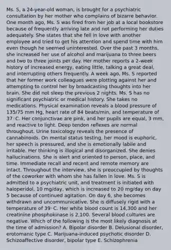 Ms. S, a 24-year-old woman, is brought for a psychiatric consultation by her mother who complains of bizarre behavior. One month ago, Ms. S was fired from her job at a local bookstore because of frequently arriving late and not performing her duties adequately. She states that she fell in love with another employee and tried to get his attention and spend time with him even though he seemed uninterested. Over the past 3 months, she increased her use of alcohol and marijuana to three beers and two to three joints per day. Her mother reports a 2-week history of increased energy, eating little, talking a great deal, and interrupting others frequently. A week ago, Ms. S reported that her former work colleagues were plotting against her and attempting to control her by broadcasting thoughts into her brain. She did not sleep the previous 2 nights. Ms. S has no significant psychiatric or medical history. She takes no medications. Physical examination reveals a blood pressure of 135/75 mm Hg, heart rate of 84 beats/min, and temperature of 37◦C. Her conjunctivae are pink, and her pupils are equal, 3 mm, and reactive to light. Deep tendon reflexes are normal throughout. Urine toxicology reveals the presence of cannabinoids. On mental status testing, her mood is euphoric, her speech is pressured, and she is emotionally labile and irritable. Her thinking is illogical and disorganized. She denies hallucinations. She is alert and oriented to person, place, and time. Immediate recall and recent and remote memory are intact. Throughout the interview, she is preoccupied by thoughts of the coworker with whom she has fallen in love. Ms. S is admitted to a psychiatric unit, and treatment is initiated with haloperidol, 10 mg/day, which is increased to 20 mg/day on day 5 because of continued agitation. On day 6, she becomes withdrawn and uncommunicative. She is diffusely rigid with a temperature of 39◦C. Her white blood count is 14,300 and her creatinine phosphokinase is 2,100. Several blood cultures are negative. Which of the following is the most likely diagnosis at the time of admission? A. Bipolar disorder B. Delusional disorder, erotomanic type C. Marijuana-induced psychotic disorder D. Schizoaffective disorder, bipolar type E. Schizophrenia