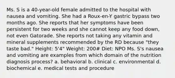 Ms. S is a 40-year-old female admitted to the hospital with nausea and vomiting. She had a Roux-en-Y gastric bypass two months ago. She reports that her symptoms have been persistent for two weeks and she cannot keep any food down, not even Gatorade. She reports not taking any vitamin and mineral supplements recommended by the RD because "they taste bad." Height: 5'4" Weight: 200# Diet: NPO Ms. S's nausea and vomiting are examples from which domain of the nutrition diagnosis process? a. behavioral b. clinical c. environmental d. biochemical e. medical tests and procedure