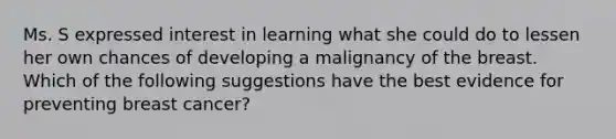 Ms. S expressed interest in learning what she could do to lessen her own chances of developing a malignancy of the breast. Which of the following suggestions have the best evidence for preventing breast cancer?