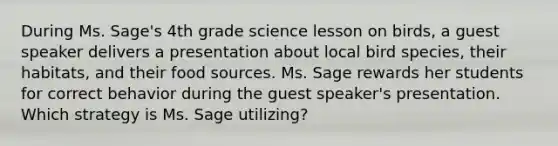 During Ms. Sage's 4th grade science lesson on birds, a guest speaker delivers a presentation about local bird species, their habitats, and their food sources. Ms. Sage rewards her students for correct behavior during the guest speaker's presentation. Which strategy is Ms. Sage utilizing?