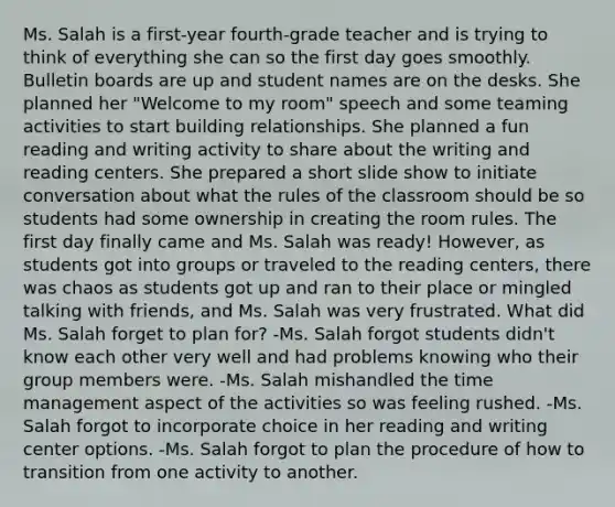 Ms. Salah is a first-year fourth-grade teacher and is trying to think of everything she can so the first day goes smoothly. Bulletin boards are up and student names are on the desks. She planned her "Welcome to my room" speech and some teaming activities to start building relationships. She planned a fun reading and writing activity to share about the writing and reading centers. She prepared a short slide show to initiate conversation about what the rules of the classroom should be so students had some ownership in creating the room rules. The first day finally came and Ms. Salah was ready! However, as students got into groups or traveled to the reading centers, there was chaos as students got up and ran to their place or mingled talking with friends, and Ms. Salah was very frustrated. What did Ms. Salah forget to plan for? -Ms. Salah forgot students didn't know each other very well and had problems knowing who their group members were. -Ms. Salah mishandled the time management aspect of the activities so was feeling rushed. -Ms. Salah forgot to incorporate choice in her reading and writing center options. -Ms. Salah forgot to plan the procedure of how to transition from one activity to another.