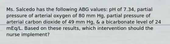 Ms. Salcedo has the following ABG values: pH of 7.34, partial pressure of arterial oxygen of 80 mm Hg, partial pressure of arterial carbon dioxide of 49 mm Hg, & a bicarbonate level of 24 mEq/L. Based on these results, which intervention should the nurse implement?