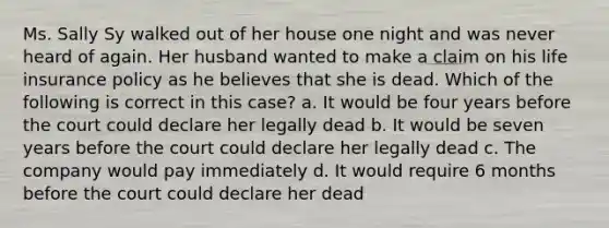 Ms. Sally Sy walked out of her house one night and was never heard of again. Her husband wanted to make a claim on his life insurance policy as he believes that she is dead. Which of the following is correct in this case? a. It would be four years before the court could declare her legally dead b. It would be seven years before the court could declare her legally dead c. The company would pay immediately d. It would require 6 months before the court could declare her dead