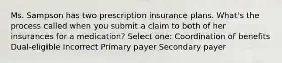 Ms. Sampson has two prescription insurance plans. What's the process called when you submit a claim to both of her insurances for a medication? Select one: Coordination of benefits Dual-eligible Incorrect Primary payer Secondary payer