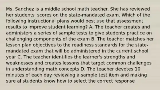 Ms. Sanchez is a middle school math teacher. She has reviewed her students' scores on the state-mandated exam. Which of the following instructional plans would best use that assessment results to improve student learning? A. The teacher creates and administers a series of sample tests to give students practice on challenging components of the exam B. The teacher matches her lesson plan objectives to the readiness standards for the state-mandated exam that will be administered in the current school year C. The teacher identifies the learner's strengths and weaknesses and creates lessons that target common challenges in understanding math concepts D. The teacher devotes 10 minutes of each day reviewing a sample test item and making sure al students know how to select the correct response