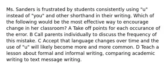 Ms. Sanders is frustrated by students consistently using "u" instead of "you" and other shorthand in their writing. Which of the following would be the most effective way to encourage change in her classroom? A Take off points for each occurance of the error. B Call parents individually to discuss the frequency of this mistake. C Accept that language changes over time and the use of "u" will likely become more and more common. D Teach a lesson about formal and informal writing, comparing academic writing to text message writing.