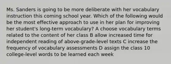 Ms. Sanders is going to be more deliberate with her vocabulary instruction this coming school year. Which of the following would be the most effective approach to use in her plan for improving her student's long-term vocabulary? A choose vocabulary terms related to the content of her class B allow increased time for independent reading of above-grade-level texts C increase the frequency of vocabulary assessments D assign the class 10 college-level words to be learned each week