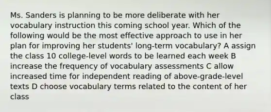 Ms. Sanders is planning to be more deliberate with her vocabulary instruction this coming school year. Which of the following would be the most effective approach to use in her plan for improving her students' long-term vocabulary? A assign the class 10 college-level words to be learned each week B increase the frequency of vocabulary assessments C allow increased time for independent reading of above-grade-level texts D choose vocabulary terms related to the content of her class