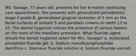 MS. Savage, 73 years old, presents for her 6-month continuing care appointment. She presents with generalized periodontitis stage Il grade B, generalized gingival recession of 2 mm on the facial surfaces of sextant 5 and porcelain crowns on teeth 13 to 23. The dental hygienist notices the presence of carious lesions on the roots of the maxillary premolars. What fluoride agent should the dental hygienist select for Mrs. Savage? a. Acidulated phosphate fluoride gel. b. Sodium monofluorophosphate dentifrice c. Stannous fluoride solution d. Sodium fluoride varnish