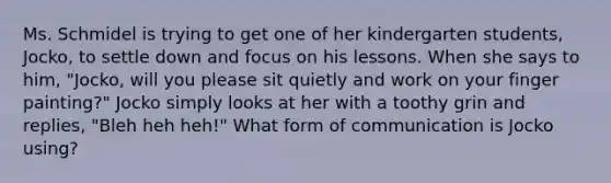 Ms. Schmidel is trying to get one of her kindergarten students, Jocko, to settle down and focus on his lessons. When she says to him, "Jocko, will you please sit quietly and work on your finger painting?" Jocko simply looks at her with a toothy grin and replies, "Bleh heh heh!" What form of communication is Jocko using?