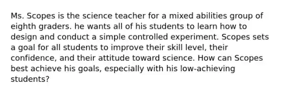 Ms. Scopes is the science teacher for a mixed abilities group of eighth graders. he wants all of his students to learn how to design and conduct a simple controlled experiment. Scopes sets a goal for all students to improve their skill level, their confidence, and their attitude toward science. How can Scopes best achieve his goals, especially with his low-achieving students?