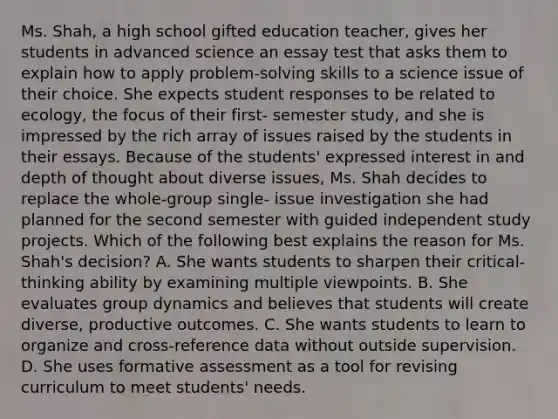 Ms. Shah, a high school gifted education teacher, gives her students in advanced science an essay test that asks them to explain how to apply problem-solving skills to a science issue of their choice. She expects student responses to be related to ecology, the focus of their first- semester study, and she is impressed by the rich array of issues raised by the students in their essays. Because of the students' expressed interest in and depth of thought about diverse issues, Ms. Shah decides to replace the whole-group single- issue investigation she had planned for the second semester with guided independent study projects. Which of the following best explains the reason for Ms. Shah's decision? A. She wants students to sharpen their critical-thinking ability by examining multiple viewpoints. B. She evaluates group dynamics and believes that students will create diverse, productive outcomes. C. She wants students to learn to organize and cross-reference data without outside supervision. D. She uses formative assessment as a tool for revising curriculum to meet students' needs.