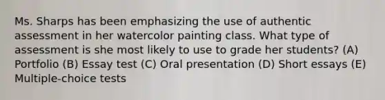 Ms. Sharps has been emphasizing the use of authentic assessment in her watercolor painting class. What type of assessment is she most likely to use to grade her students? (A) Portfolio (B) Essay test (C) Oral presentation (D) Short essays (E) Multiple-choice tests