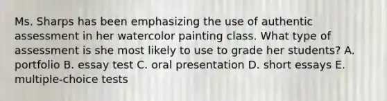 Ms. Sharps has been emphasizing the use of authentic assessment in her watercolor painting class. What type of assessment is she most likely to use to grade her students? A. portfolio B. essay test C. oral presentation D. short essays E. multiple-choice tests