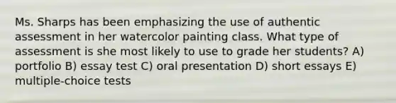 Ms. Sharps has been emphasizing the use of authentic assessment in her watercolor painting class. What type of assessment is she most likely to use to grade her students? A) portfolio B) essay test C) oral presentation D) short essays E) multiple-choice tests