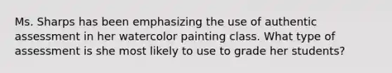 Ms. Sharps has been emphasizing the use of authentic assessment in her watercolor painting class. What type of assessment is she most likely to use to grade her students?