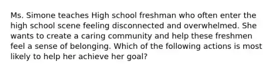 Ms. Simone teaches High school freshman who often enter the high school scene feeling disconnected and overwhelmed. She wants to create a caring community and help these freshmen feel a sense of belonging. Which of the following actions is most likely to help her achieve her goal?