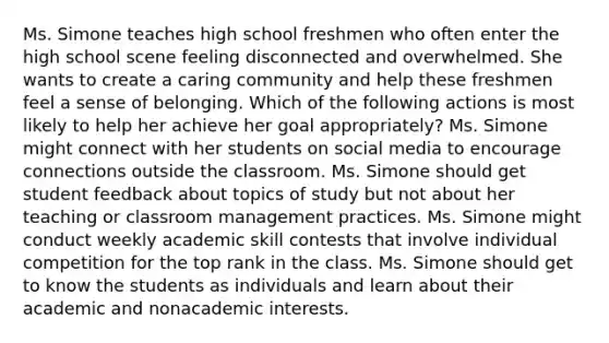 Ms. Simone teaches high school freshmen who often enter the high school scene feeling disconnected and overwhelmed. She wants to create a caring community and help these freshmen feel a sense of belonging. Which of the following actions is most likely to help her achieve her goal appropriately? Ms. Simone might connect with her students on social media to encourage connections outside the classroom. Ms. Simone should get student feedback about topics of study but not about her teaching or classroom management practices. Ms. Simone might conduct weekly academic skill contests that involve individual competition for the top rank in the class. Ms. Simone should get to know the students as individuals and learn about their academic and nonacademic interests.