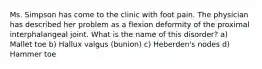 Ms. Simpson has come to the clinic with foot pain. The physician has described her problem as a flexion deformity of the proximal interphalangeal joint. What is the name of this disorder? a) Mallet toe b) Hallux valgus (bunion) c) Heberden's nodes d) Hammer toe