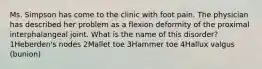 Ms. Simpson has come to the clinic with foot pain. The physician has described her problem as a flexion deformity of the proximal interphalangeal joint. What is the name of this disorder? 1Heberden's nodes 2Mallet toe 3Hammer toe 4Hallux valgus (bunion)