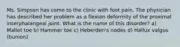 Ms. Simpson has come to the clinic with foot pain. The physician has described her problem as a flexion deformity of the proximal interphalangeal joint. What is the name of this disorder? a) Mallet toe b) Hammer toe c) Heberden's nodes d) Hallux valgus (bunion)