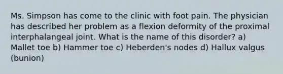 Ms. Simpson has come to the clinic with foot pain. The physician has described her problem as a flexion deformity of the proximal interphalangeal joint. What is the name of this disorder? a) Mallet toe b) Hammer toe c) Heberden's nodes d) Hallux valgus (bunion)