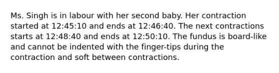 Ms. Singh is in labour with her second baby. Her contraction started at 12:45:10 and ends at 12:46:40. The next contractions starts at 12:48:40 and ends at 12:50:10. The fundus is board-like and cannot be indented with the finger-tips during the contraction and soft between contractions.