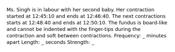 Ms. Singh is in labour with her second baby. Her contraction started at 12:45:10 and ends at 12:46:40. The next contractions starts at 12:48:40 and ends at 12:50:10. The fundus is board-like and cannot be indented with the finger-tips during the contraction and soft between contractions. Frequency: _ minutes apart Length: _ seconds Strength: _