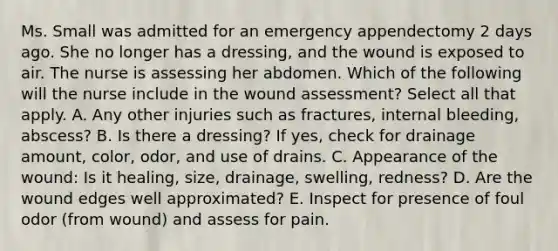 Ms. Small was admitted for an emergency appendectomy 2 days ago. She no longer has a​ dressing, and the wound is exposed to air. The nurse is assessing her abdomen. Which of the following will the nurse include in the wound ​assessment? Select all that apply. A. Any other injuries such as​ fractures, internal​ bleeding, abscess? B. Is there a​ dressing? If​ yes, check for drainage​ amount, color,​ odor, and use of drains. C. Appearance of the​ wound: Is it​ healing, size,​ drainage, swelling,​ redness? D. Are the wound edges well​ approximated? E. Inspect for presence of foul odor​ (from wound) and assess for pain.