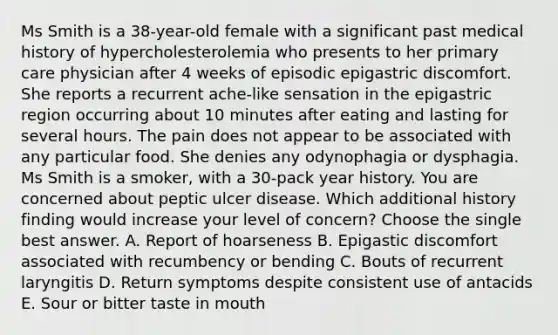 Ms Smith is a 38-year-old female with a significant past medical history of hypercholesterolemia who presents to her primary care physician after 4 weeks of episodic epigastric discomfort. She reports a recurrent ache-like sensation in the epigastric region occurring about 10 minutes after eating and lasting for several hours. The pain does not appear to be associated with any particular food. She denies any odynophagia or dysphagia. Ms Smith is a smoker, with a 30-pack year history. You are concerned about peptic ulcer disease. Which additional history finding would increase your level of concern? Choose the single best answer. A. Report of hoarseness B. Epigastic discomfort associated with recumbency or bending C. Bouts of recurrent laryngitis D. Return symptoms despite consistent use of antacids E. Sour or bitter taste in mouth