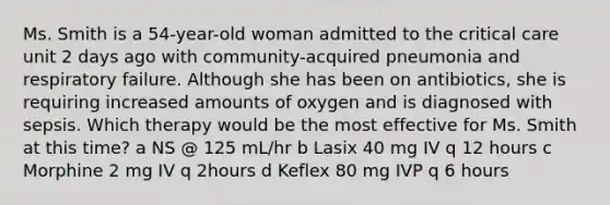 Ms. Smith is a​ 54-year-old woman admitted to the critical care unit 2 days ago with​ community-acquired pneumonia and respiratory failure. Although she has been on​ antibiotics, she is requiring increased amounts of oxygen and is diagnosed with sepsis. Which therapy would be the most effective for Ms. Smith at this​ time? a NS​ @ 125​ mL/hr b Lasix 40 mg IV q 12 hours c Morphine 2 mg IV q 2hours d Keflex 80 mg IVP q 6 hours