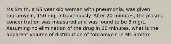 Ms Smith, a 65-year-old woman with pneumonia, was given tobramycin, 150 mg, intravenously. After 20 minutes, the plasma concentration was measured and was found to be 3 mg/L. Assuming no elimination of the drug in 20 minutes, what is the apparent volume of distribution of tobramycin in Ms Smith?