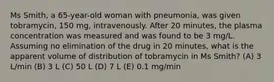 Ms Smith, a 65-year-old woman with pneumonia, was given tobramycin, 150 mg, intravenously. After 20 minutes, the plasma concentration was measured and was found to be 3 mg/L. Assuming no elimination of the drug in 20 minutes, what is the apparent volume of distribution of tobramycin in Ms Smith? (A) 3 L/min (B) 3 L (C) 50 L (D) 7 L (E) 0.1 mg/min