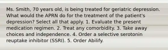 Ms. Smith, 70 years old, is being treated for geriatric depression. What would the APRN do for the treatment of the patient's depression? Select all that apply. 1. Evaluate the present medication regimen. 2. Treat any comorbidity. 3. Take away choices and independence. 4. Order a selective serotonin reuptake inhibitor (SSRI). 5. Order Abilify.